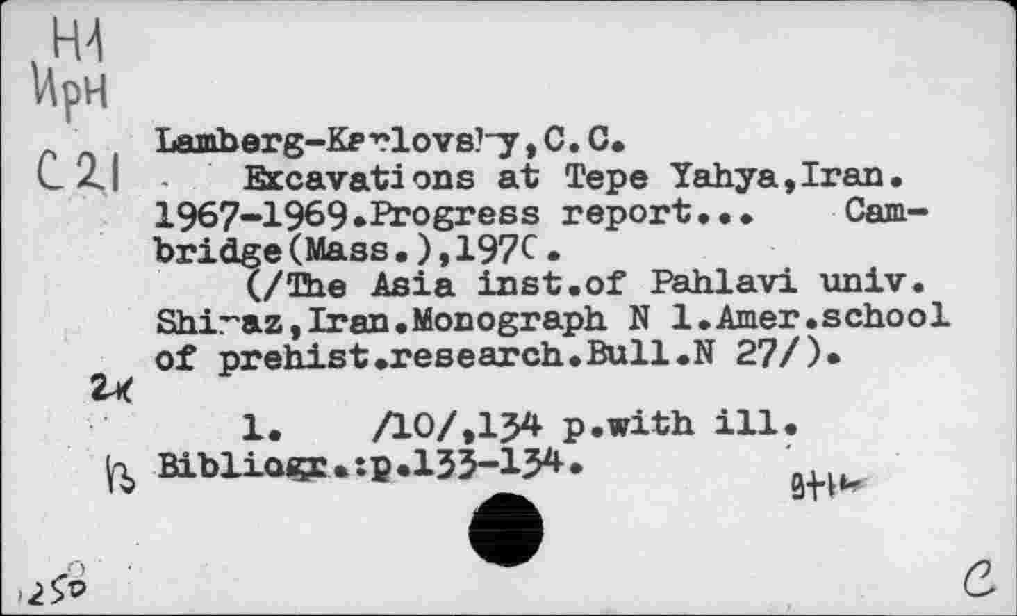 ﻿WpH
C2J
u
>2&
Lamberg-Kerlovs^y, С. C.
Excavations at Tepe Yahya,Iran. 1967-1969.Progress report.•• Cambridge (Mass.),197C.
(/"be Asia inst.of Pahlavi univ. Shiraz,Iran.Monograph N 1.Amer.school of prehist.research.Bull.N 27/)*
1.	ЛО/,154 p.with ill
Bibliagr • :p .133-134 •
